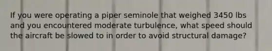 If you were operating a piper seminole that weighed 3450 lbs and you encountered moderate turbulence, what speed should the aircraft be slowed to in order to avoid structural damage?