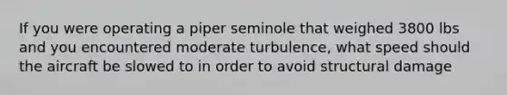 If you were operating a piper seminole that weighed 3800 lbs and you encountered moderate turbulence, what speed should the aircraft be slowed to in order to avoid structural damage