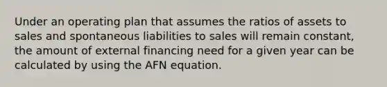 Under an operating plan that assumes the ratios of assets to sales and spontaneous liabilities to sales will remain constant, the amount of external financing need for a given year can be calculated by using the AFN equation.