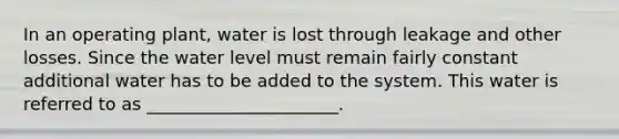 In an operating plant, water is lost through leakage and other losses. Since the water level must remain fairly constant additional water has to be added to the system. This water is referred to as ______________________.