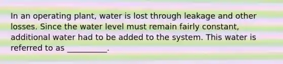 In an operating plant, water is lost through leakage and other losses. Since the water level must remain fairly constant, additional water had to be added to the system. This water is referred to as __________.