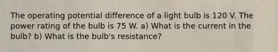 The operating potential difference of a light bulb is 120 V. The power rating of the bulb is 75 W. a) What is the current in the bulb? b) What is the bulb's resistance?