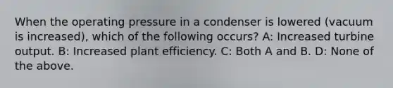 When the operating pressure in a condenser is lowered (vacuum is increased), which of the following occurs? A: Increased turbine output. B: Increased plant efficiency. C: Both A and B. D: None of the above.