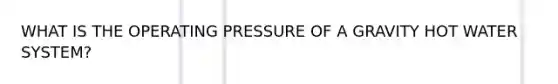 WHAT IS THE OPERATING PRESSURE OF A GRAVITY HOT WATER SYSTEM?