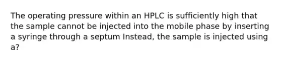 The operating pressure within an HPLC is sufficiently high that the sample cannot be injected into the mobile phase by inserting a syringe through a septum Instead, the sample is injected using a?