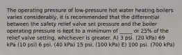 The operating pressure of low-pressure hot water heating boilers varies considerably, it is recommended that the differential between the safety relief valve set pressure and the boiler operating pressure is kept to a minimum of _____ or 25% of the relief valve setting, whichever is greater. A) 3 psi. (20 kPa) 69 kPa (10 psi) 6 psi. (40 kPa) 15 psi. (100 kPa) E) 100 psi. (700 kPa)