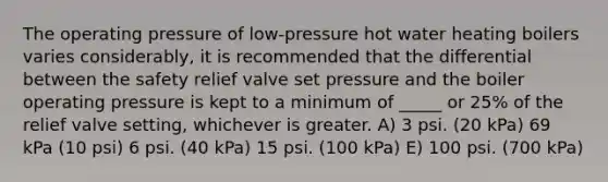 The operating pressure of low-pressure hot water heating boilers varies considerably, it is recommended that the differential between the safety relief valve set pressure and the boiler operating pressure is kept to a minimum of _____ or 25% of the relief valve setting, whichever is greater. A) 3 psi. (20 kPa) 69 kPa (10 psi) 6 psi. (40 kPa) 15 psi. (100 kPa) E) 100 psi. (700 kPa)