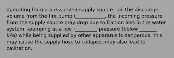 operating from a pressurized supply source: -as the discharge volume from the fire pump i____________, the incoming pressure from the supply source may drop due to friction loss in the water system. -pumping at a low r_________ pressure (below _______ kPa) while being supplied by other apparatus is dangerous. this may cause the supply hose to collapse. may also lead to cavitation.