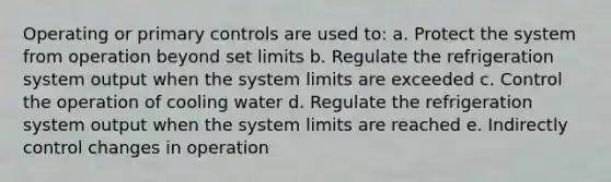 Operating or primary controls are used to: a. Protect the system from operation beyond set limits b. Regulate the refrigeration system output when the system limits are exceeded c. Control the operation of cooling water d. Regulate the refrigeration system output when the system limits are reached e. Indirectly control changes in operation