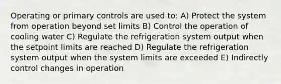 Operating or primary controls are used to: A) Protect the system from operation beyond set limits B) Control the operation of cooling water C) Regulate the refrigeration system output when the setpoint limits are reached D) Regulate the refrigeration system output when the system limits are exceeded E) Indirectly control changes in operation