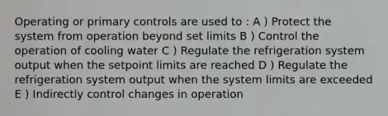 Operating or primary controls are used to : A ) Protect the system from operation beyond set limits B ) Control the operation of cooling water C ) Regulate the refrigeration system output when the setpoint limits are reached D ) Regulate the refrigeration system output when the system limits are exceeded E ) Indirectly control changes in operation