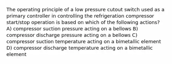 The operating principle of a low pressure cutout switch used as a primary controller in controlling the refrigeration compressor start/stop operation is based on which of the following actions? A) compressor suction pressure acting on a bellows B) compressor discharge pressure acting on a bellows C) compressor suction temperature acting on a bimetallic element D) compressor discharge temperature acting on a bimetallic element