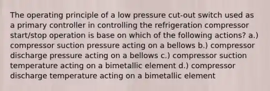 The operating principle of a low pressure cut-out switch used as a primary controller in controlling the refrigeration compressor start/stop operation is base on which of the following actions? a.) compressor suction pressure acting on a bellows b.) compressor discharge pressure acting on a bellows c.) compressor suction temperature acting on a bimetallic element d.) compressor discharge temperature acting on a bimetallic element