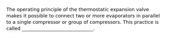 The operating principle of the thermostatic expansion valve makes it possible to connect two or more evaporators in parallel to a single compressor or group of compressors. This practice is called ______________________________.