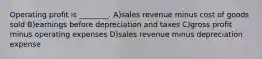 Operating profit is ________. A)sales revenue minus cost of goods sold B)earnings before depreciation and taxes C)gross profit minus operating expenses D)sales revenue minus depreciation expense