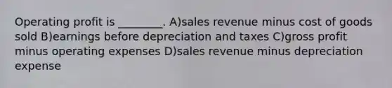 Operating profit is ________. A)sales revenue minus cost of goods sold B)earnings before depreciation and taxes C)gross profit minus operating expenses D)sales revenue minus depreciation expense