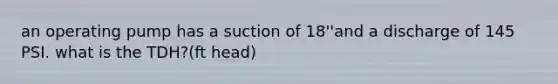 an operating pump has a suction of 18''and a discharge of 145 PSI. what is the TDH?(ft head)