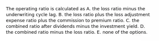 The operating ratio is calculated as A. the loss ratio minus the underwriting cycle lag. B. the loss ratio plus the loss adjustment expense ratio plus the commission to premium ratio. C. the combined ratio after dividends minus the investment yield. D. the combined ratio minus the loss ratio. E. none of the options.