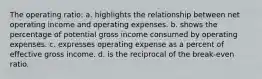 The operating ratio: a. highlights the relationship between net operating income and operating expenses. b. shows the percentage of potential gross income consumed by operating expenses. c. expresses operating expense as a percent of effective gross income. d. is the reciprocal of the break-even ratio.