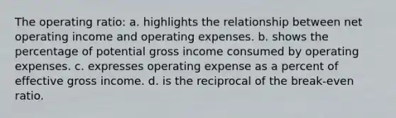 The operating ratio: a. highlights the relationship between net operating income and operating expenses. b. shows the percentage of potential gross income consumed by operating expenses. c. expresses operating expense as a percent of effective gross income. d. is the reciprocal of the break-even ratio.