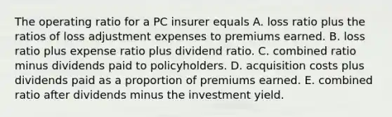 The operating ratio for a PC insurer equals A. loss ratio plus the ratios of loss adjustment expenses to premiums earned. B. loss ratio plus expense ratio plus dividend ratio. C. combined ratio minus dividends paid to policyholders. D. acquisition costs plus dividends paid as a proportion of premiums earned. E. combined ratio after dividends minus the investment yield.