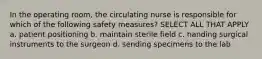 In the operating room, the circulating nurse is responsible for which of the following safety measures? SELECT ALL THAT APPLY a. patient positioning b. maintain sterile field c. handing surgical instruments to the surgeon d. sending specimens to the lab