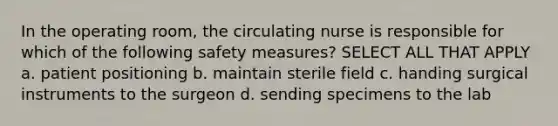 In the operating room, the circulating nurse is responsible for which of the following safety measures? SELECT ALL THAT APPLY a. patient positioning b. maintain sterile field c. handing surgical instruments to the surgeon d. sending specimens to the lab