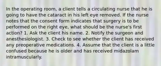 In the operating room, a client tells a circulating nurse that he is going to have the cataract in his left eye removed. If the nurse notes that the consent form indicates that surgery is to be performed on the right eye, what should be the nurse's first action? 1. Ask the client his name. 2. Notify the surgeon and anesthesiologist. 3. Check to see whether the client has received any preoperative medications. 4. Assume that the client is a little confused because he is older and has received midazolam intramuscularly.