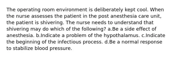 The operating room environment is deliberately kept cool. When the nurse assesses the patient in the post anesthesia care unit, the patient is shivering. The nurse needs to understand that shivering may do which of the following? a.Be a side effect of anesthesia. b.Indicate a problem of the hypothalamus. c.Indicate the beginning of the infectious process. d.Be a normal response to stabilize blood pressure.