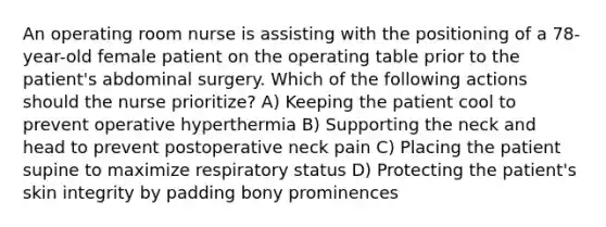 An operating room nurse is assisting with the positioning of a 78-year-old female patient on the operating table prior to the patient's abdominal surgery. Which of the following actions should the nurse prioritize? A) Keeping the patient cool to prevent operative hyperthermia B) Supporting the neck and head to prevent postoperative neck pain C) Placing the patient supine to maximize respiratory status D) Protecting the patient's skin integrity by padding bony prominences