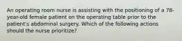 An operating room nurse is assisting with the positioning of a 78-year-old female patient on the operating table prior to the patient's abdominal surgery. Which of the following actions should the nurse prioritize?