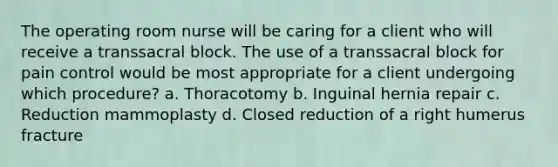 The operating room nurse will be caring for a client who will receive a transsacral block. The use of a transsacral block for pain control would be most appropriate for a client undergoing which procedure? a. Thoracotomy b. Inguinal hernia repair c. Reduction mammoplasty d. Closed reduction of a right humerus fracture