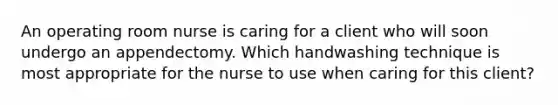 An operating room nurse is caring for a client who will soon undergo an appendectomy. Which handwashing technique is most appropriate for the nurse to use when caring for this client?