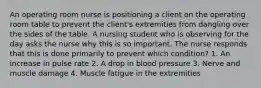 An operating room nurse is positioning a client on the operating room table to prevent the client's extremities from dangling over the sides of the table. A nursing student who is observing for the day asks the nurse why this is so important. The nurse responds that this is done primarily to prevent which condition? 1. An increase in pulse rate 2. A drop in blood pressure 3. Nerve and muscle damage 4. Muscle fatigue in the extremities