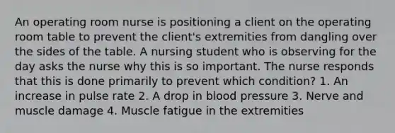 An operating room nurse is positioning a client on the operating room table to prevent the client's extremities from dangling over the sides of the table. A nursing student who is observing for the day asks the nurse why this is so important. The nurse responds that this is done primarily to prevent which condition? 1. An increase in pulse rate 2. A drop in blood pressure 3. Nerve and muscle damage 4. Muscle fatigue in the extremities