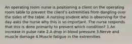 An operating room nurse is positioning a client on the operating room table to prevent the client's extremities from dangling over the sides of the table. A nursing student who is observing for the day asks the nurse why this is so important. The nurse responds that this is done primarily to prevent which condition? 1.An increase in pulse rate 2.A drop in blood pressure 3.Nerve and muscle damage 4.Muscle fatigue in the extremities