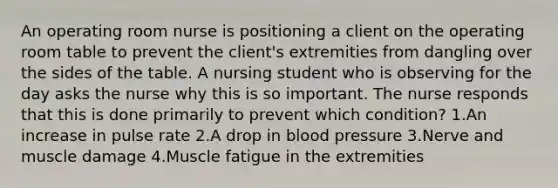 An operating room nurse is positioning a client on the operating room table to prevent the client's extremities from dangling over the sides of the table. A nursing student who is observing for the day asks the nurse why this is so important. The nurse responds that this is done primarily to prevent which condition? 1.An increase in pulse rate 2.A drop in blood pressure 3.Nerve and muscle damage 4.Muscle fatigue in the extremities