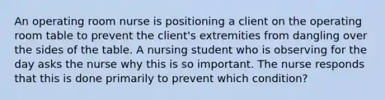 An operating room nurse is positioning a client on the operating room table to prevent the client's extremities from dangling over the sides of the table. A nursing student who is observing for the day asks the nurse why this is so important. The nurse responds that this is done primarily to prevent which condition?