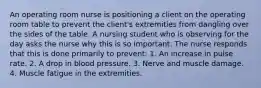 An operating room nurse is positioning a client on the operating room table to prevent the client's extremities from dangling over the sides of the table. A nursing student who is observing for the day asks the nurse why this is so important. The nurse responds that this is done primarily to prevent: 1. An increase in pulse rate. 2. A drop in blood pressure. 3. Nerve and muscle damage. 4. Muscle fatigue in the extremities.