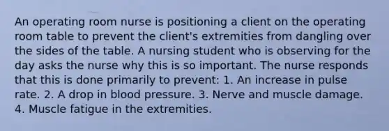An operating room nurse is positioning a client on the operating room table to prevent the client's extremities from dangling over the sides of the table. A nursing student who is observing for the day asks the nurse why this is so important. The nurse responds that this is done primarily to prevent: 1. An increase in pulse rate. 2. A drop in blood pressure. 3. Nerve and muscle damage. 4. Muscle fatigue in the extremities.