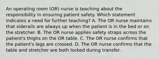 An operating room (OR) nurse is teaching about the responsibility in ensuring patient safety. Which statement indicates a need for further teaching? A. The OR nurse maintains that siderails are always up when the patient is in the bed or on the stretcher. B. The OR nurse applies safety straps across the patient's thighs on the OR table. C. The OR nurse confirms that the patient's legs are crossed. D. The OR nurse confirms that the table and stretcher are both locked during transfer.