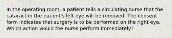 In the operating room, a patient tells a circulating nurse that the cataract in the patient's left eye will be removed. The consent form indicates that surgery is to be performed on the right eye. Which action would the nurse perform immediately?