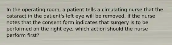 In the operating room, a patient tells a circulating nurse that the cataract in the patient's left eye will be removed. If the nurse notes that the consent form indicates that surgery is to be performed on the right eye, which action should the nurse perform first?