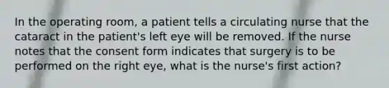 In the operating room, a patient tells a circulating nurse that the cataract in the patient's left eye will be removed. If the nurse notes that the consent form indicates that surgery is to be performed on the right eye, what is the nurse's first action?