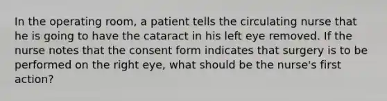 In the operating room, a patient tells the circulating nurse that he is going to have the cataract in his left eye removed. If the nurse notes that the consent form indicates that surgery is to be performed on the right eye, what should be the nurse's first action?