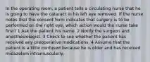 In the operating room, a patient tells a circulating nurse that he is going to have the cataract in his left eye removed. If the nurse notes that the consent form indicates that surgery is to be performed on the right eye, which action would the nurse take first? 1 Ask the patient his name. 2 Notify the surgeon and anesthesiologist. 3 Check to see whether the patient has received any preoperative medications. 4 Assume that the patient is a little confused because he is older and has received midazolam intramuscularly.