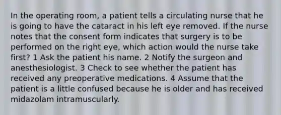 In the operating room, a patient tells a circulating nurse that he is going to have the cataract in his left eye removed. If the nurse notes that the consent form indicates that surgery is to be performed on the right eye, which action would the nurse take first? 1 Ask the patient his name. 2 Notify the surgeon and anesthesiologist. 3 Check to see whether the patient has received any preoperative medications. 4 Assume that the patient is a little confused because he is older and has received midazolam intramuscularly.