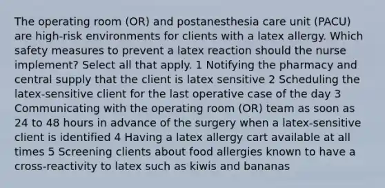 The operating room (OR) and postanesthesia care unit (PACU) are high-risk environments for clients with a latex allergy. Which safety measures to prevent a latex reaction should the nurse implement? Select all that apply. 1 Notifying the pharmacy and central supply that the client is latex sensitive 2 Scheduling the latex-sensitive client for the last operative case of the day 3 Communicating with the operating room (OR) team as soon as 24 to 48 hours in advance of the surgery when a latex-sensitive client is identified 4 Having a latex allergy cart available at all times 5 Screening clients about food allergies known to have a cross-reactivity to latex such as kiwis and bananas