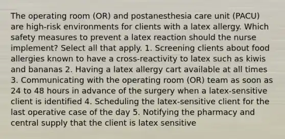 The operating room (OR) and postanesthesia care unit (PACU) are high-risk environments for clients with a latex allergy. Which safety measures to prevent a latex reaction should the nurse implement? Select all that apply. 1. Screening clients about food allergies known to have a cross-reactivity to latex such as kiwis and bananas 2. Having a latex allergy cart available at all times 3. Communicating with the operating room (OR) team as soon as 24 to 48 hours in advance of the surgery when a latex-sensitive client is identified 4. Scheduling the latex-sensitive client for the last operative case of the day 5. Notifying the pharmacy and central supply that the client is latex sensitive