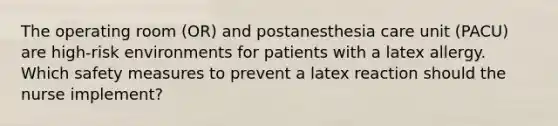 The operating room (OR) and postanesthesia care unit (PACU) are high-risk environments for patients with a latex allergy. Which safety measures to prevent a latex reaction should the nurse implement?